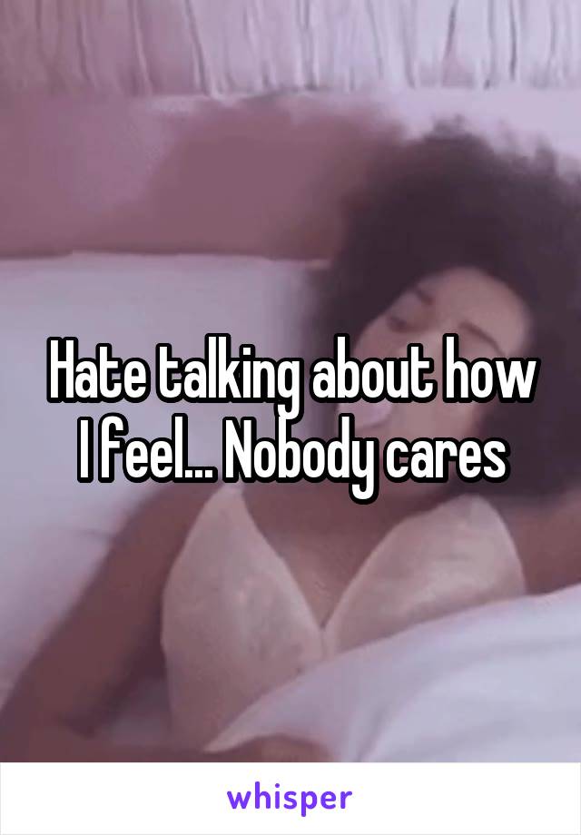 Hate talking about how I feel... Nobody cares