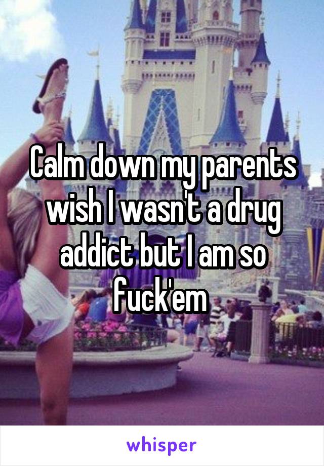 Calm down my parents wish I wasn't a drug addict but I am so fuck'em 