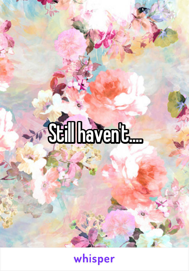 Still haven't....