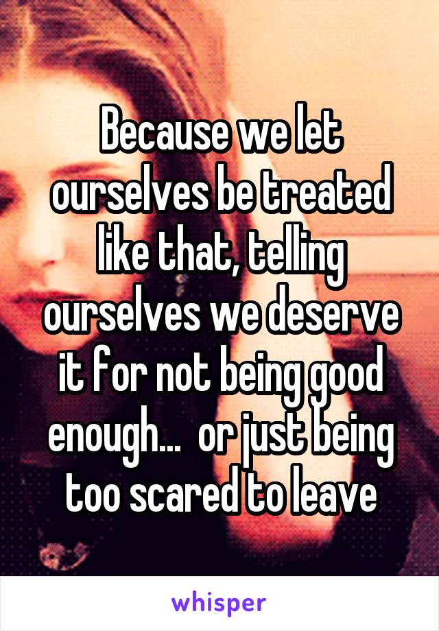 Because we let ourselves be treated like that, telling ourselves we deserve it for not being good enough...  or just being too scared to leave