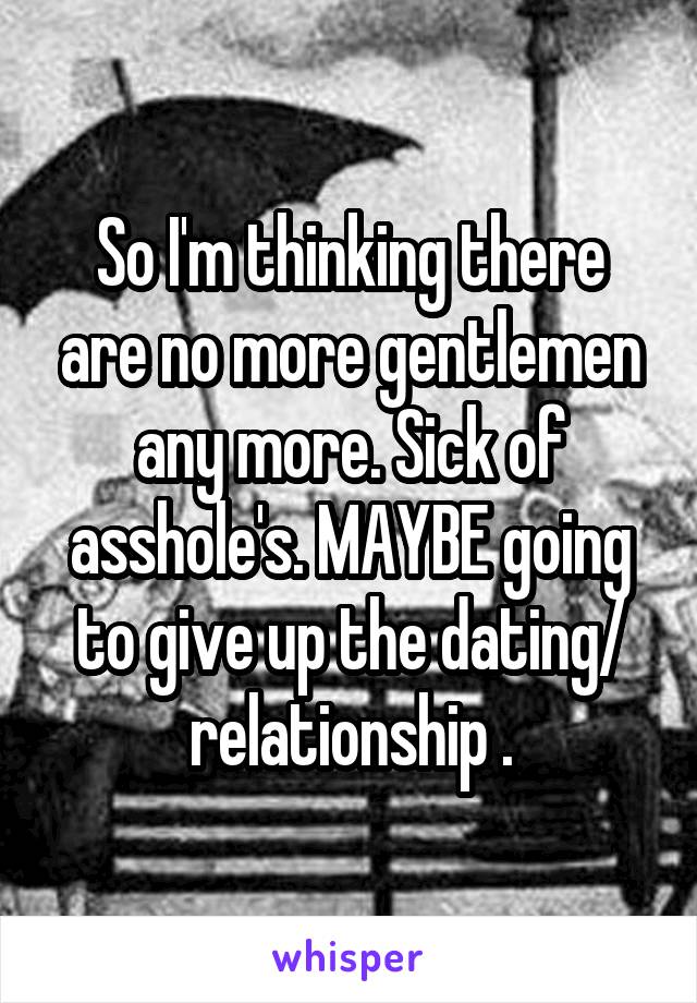 So I'm thinking there are no more gentlemen any more. Sick of asshole's. MAYBE going to give up the dating/ relationship .