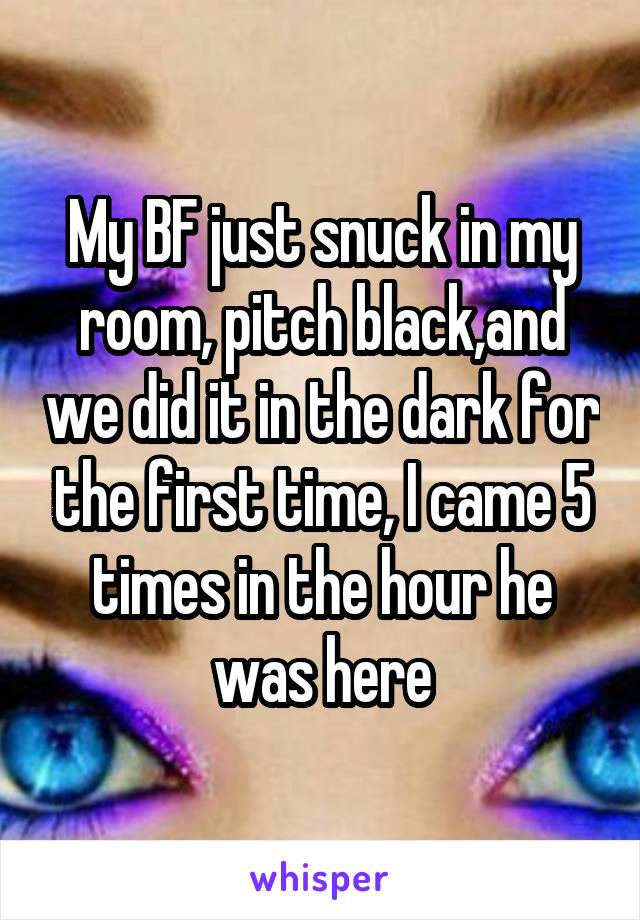 My BF just snuck in my room, pitch black,and we did it in the dark for the first time, I came 5 times in the hour he was here