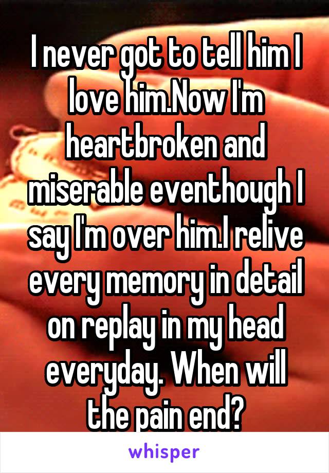 I never got to tell him I love him.Now I'm heartbroken and miserable eventhough I say I'm over him.I relive every memory in detail on replay in my head everyday. When will the pain end?