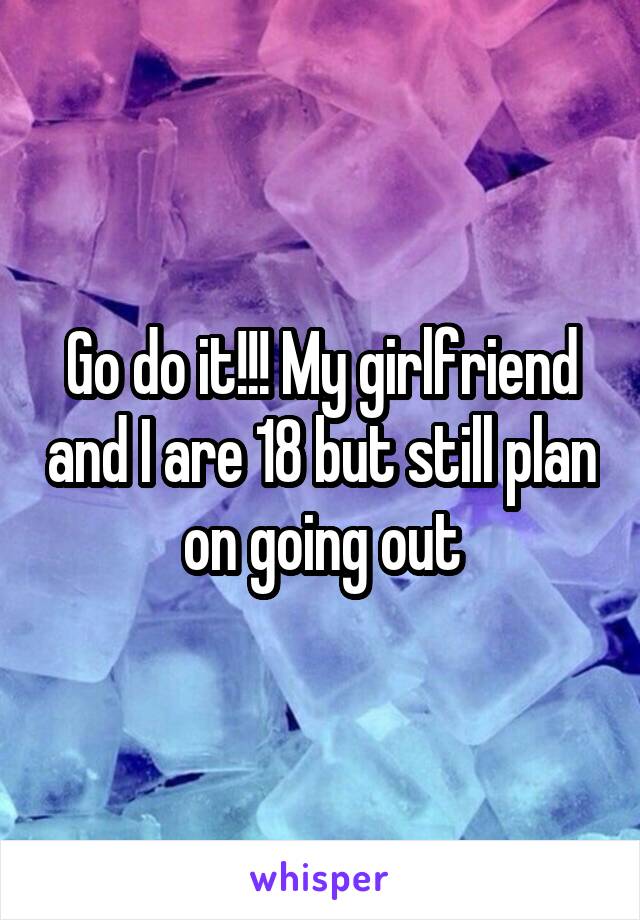 Go do it!!! My girlfriend and I are 18 but still plan on going out