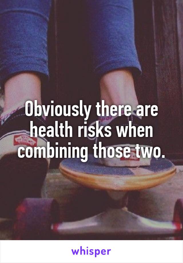 Obviously there are health risks when combining those two.