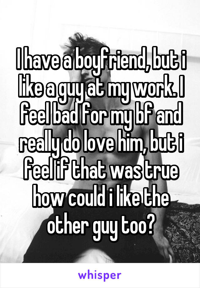 I have a boyfriend, but i like a guy at my work. I feel bad for my bf and really do love him, but i feel if that was true how could i like the other guy too?