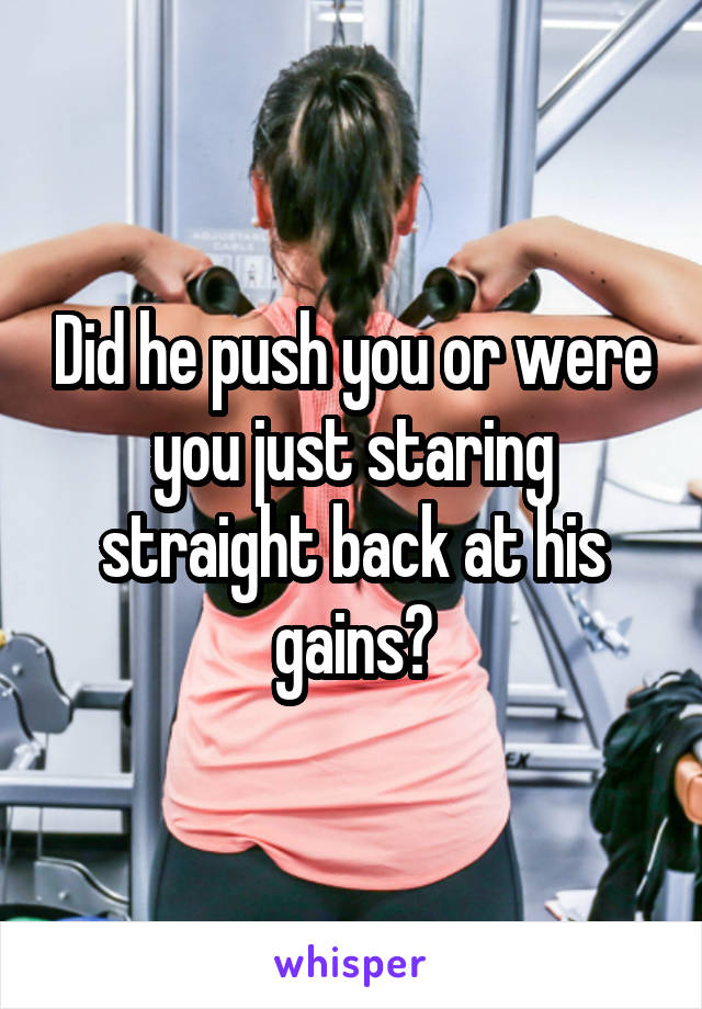 Did he push you or were you just staring straight back at his gains?