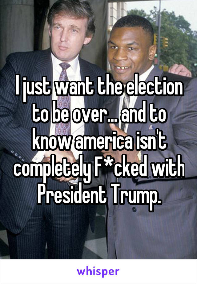I just want the election to be over... and to know america isn't completely F*cked with President Trump.