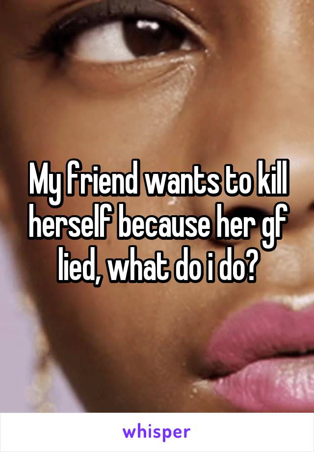 My friend wants to kill herself because her gf lied, what do i do?