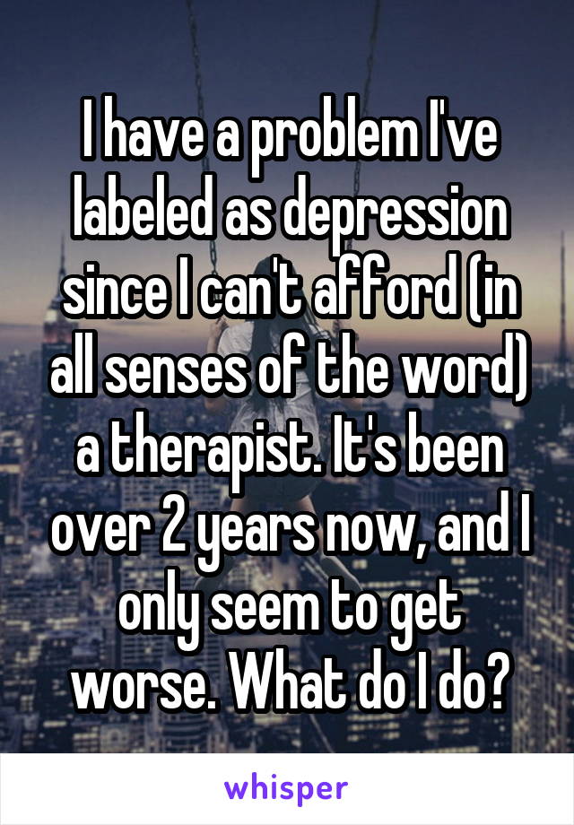 I have a problem I've labeled as depression since I can't afford (in all senses of the word) a therapist. It's been over 2 years now, and I only seem to get worse. What do I do?