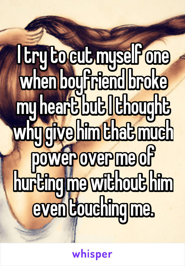 I try to cut myself one when boyfriend broke my heart but I thought why give him that much power over me of hurting me without him even touching me.