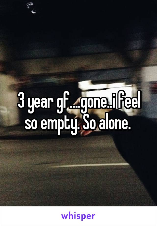 3 year gf....gone..i feel so empty. So alone. 