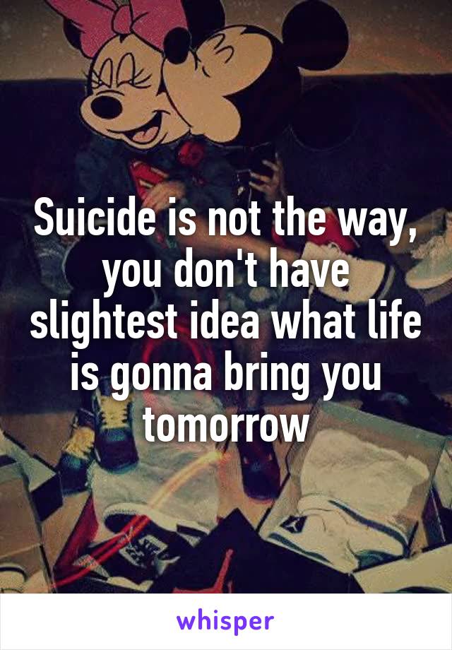 Suicide is not the way, you don't have slightest idea what life is gonna bring you tomorrow