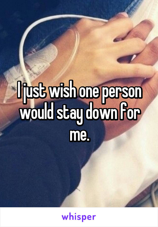 I just wish one person would stay down for me.
