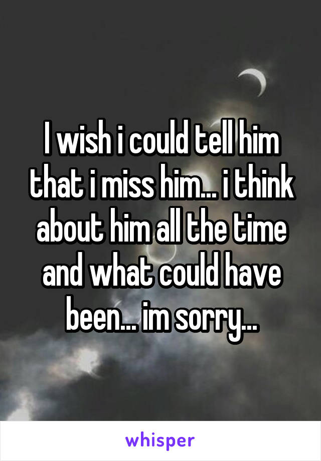 I wish i could tell him that i miss him... i think about him all the time and what could have been... im sorry...