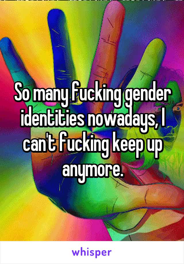 So many fucking gender identities nowadays, I can't fucking keep up anymore.