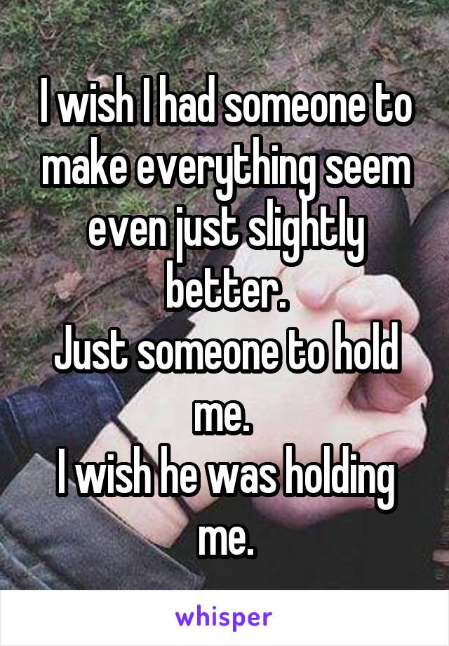 I wish I had someone to make everything seem even just slightly better.
Just someone to hold me. 
I wish he was holding me.