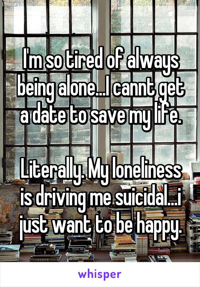 I'm so tired of always being alone...I cannt get a date to save my life.

Literally. My loneliness is driving me suicidal...i just want to be happy.