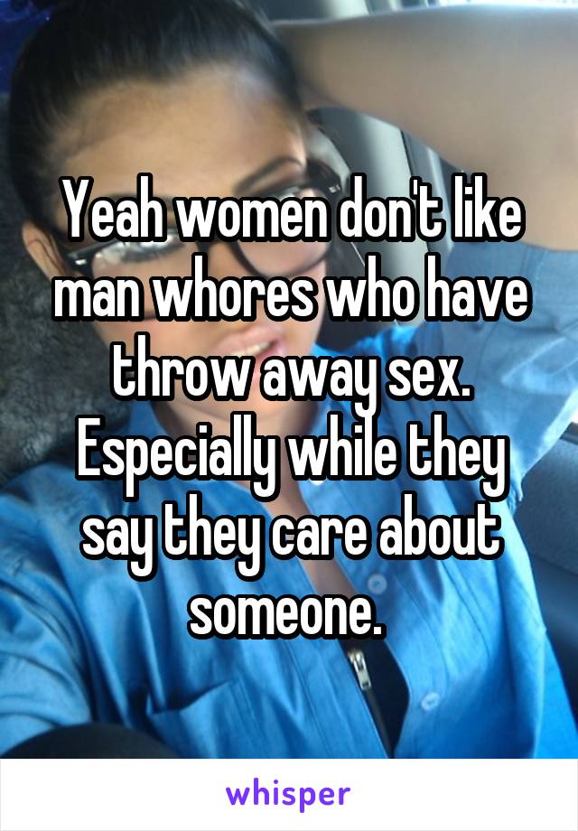 Yeah women don't like man whores who have throw away sex. Especially while they say they care about someone. 
