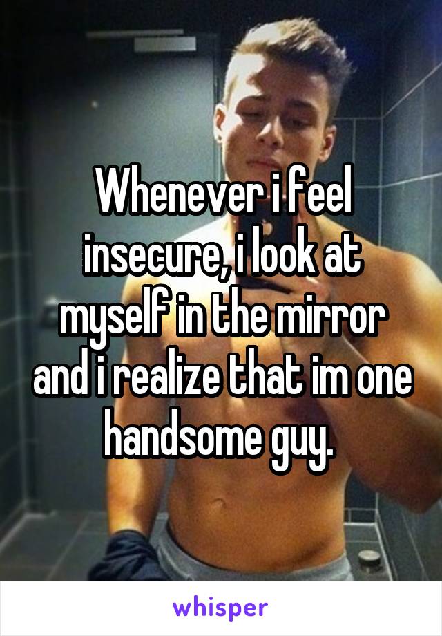 Whenever i feel insecure, i look at myself in the mirror and i realize that im one handsome guy. 