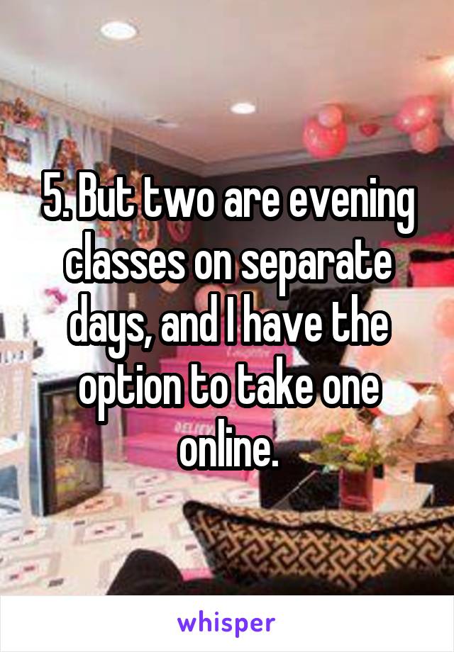 5. But two are evening classes on separate days, and I have the option to take one online.