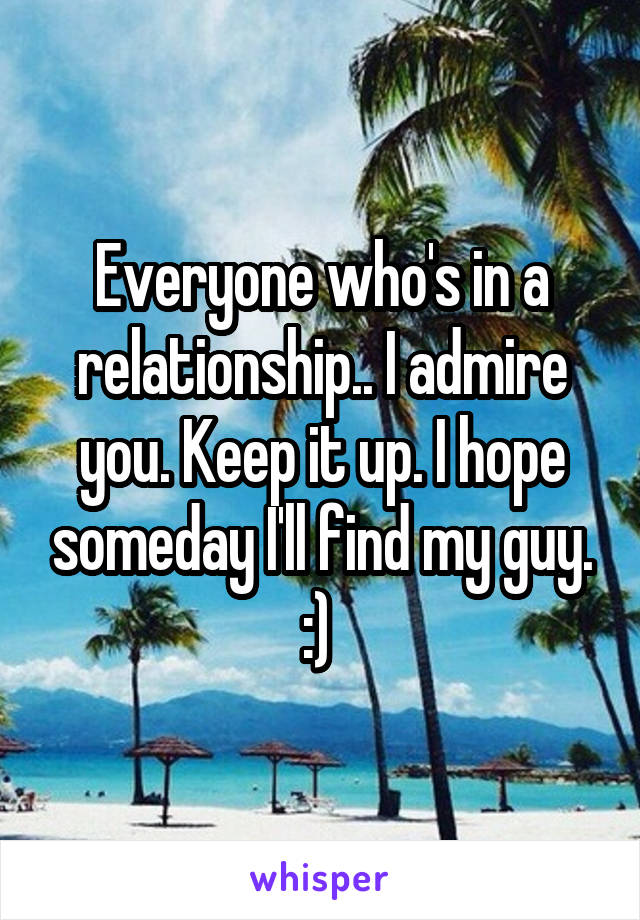 Everyone who's in a relationship.. I admire you. Keep it up. I hope someday I'll find my guy. :) 