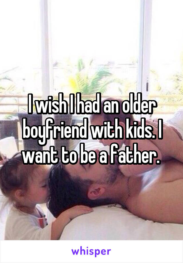 I wish I had an older boyfriend with kids. I want to be a father. 