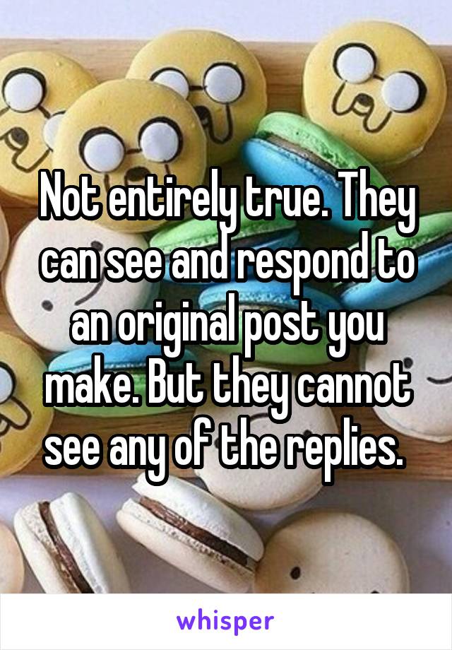 Not entirely true. They can see and respond to an original post you make. But they cannot see any of the replies. 