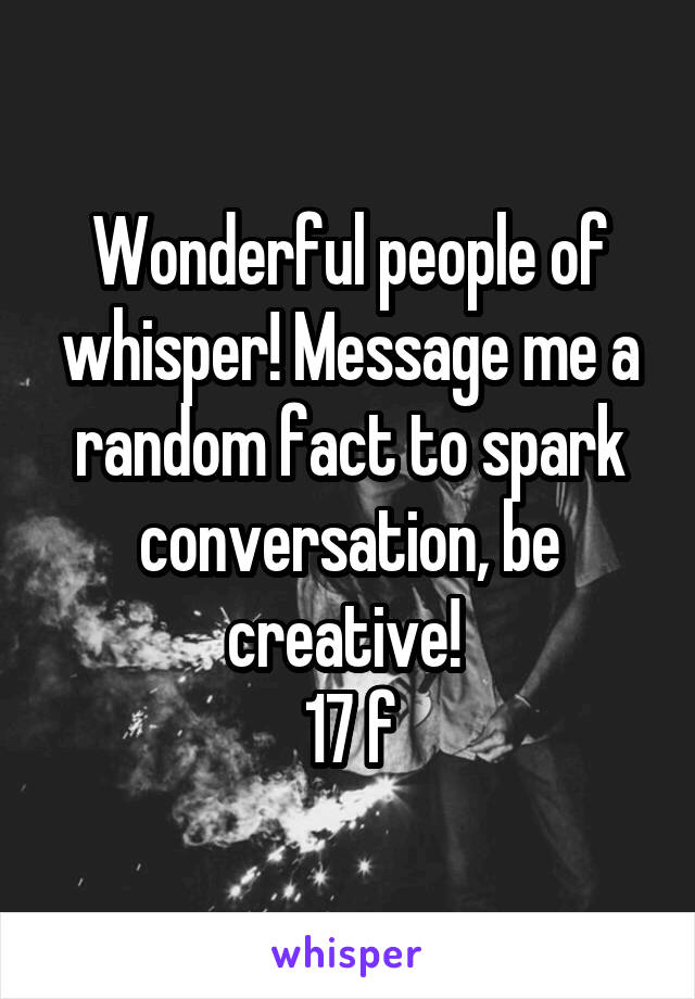 Wonderful people of whisper! Message me a random fact to spark conversation, be creative! 
17 f