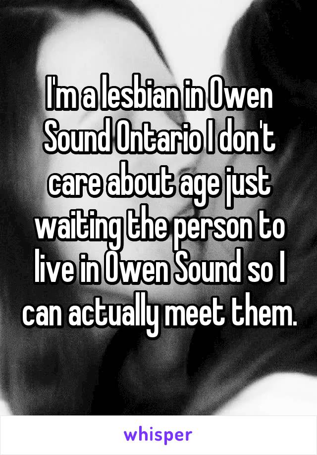 I'm a lesbian in Owen Sound Ontario I don't care about age just waiting the person to live in Owen Sound so I can actually meet them. 
