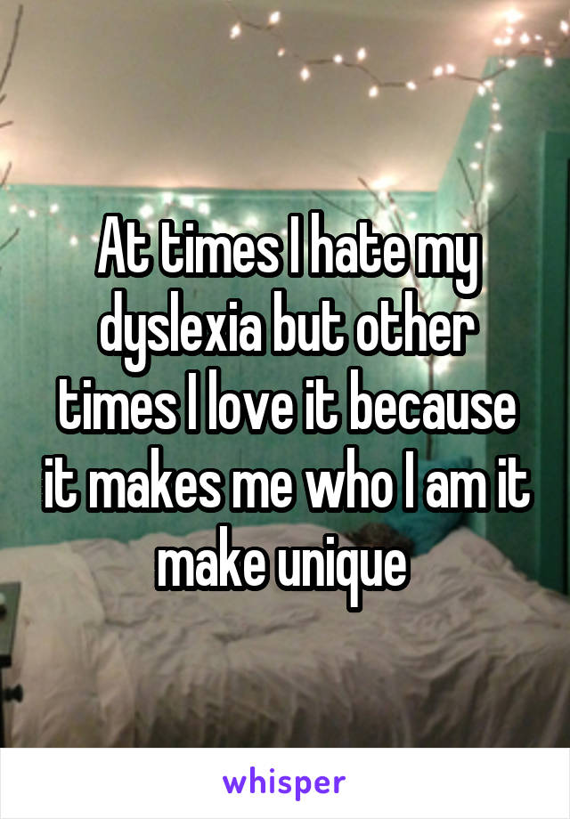 At times I hate my dyslexia but other times I love it because it makes me who I am it make unique 