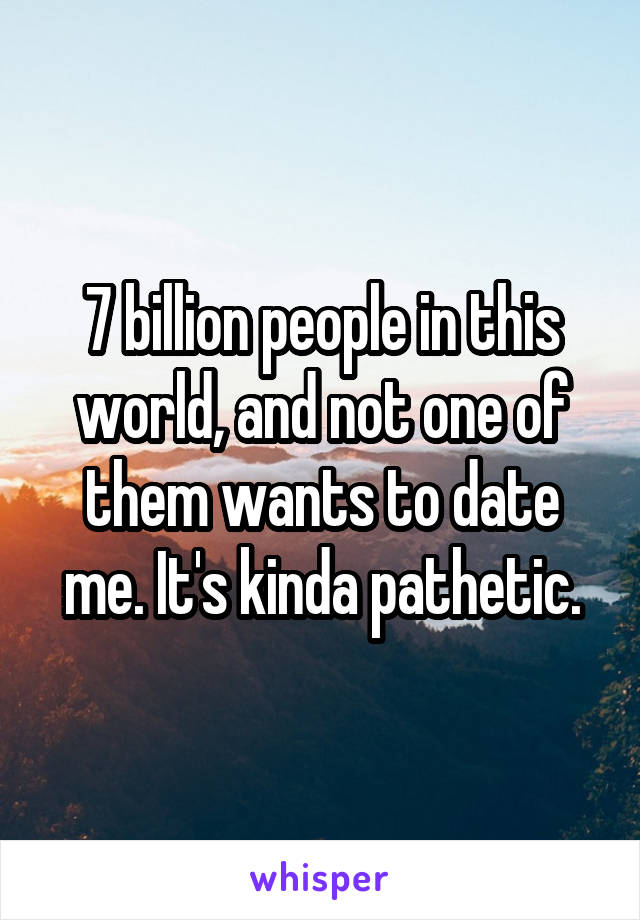 7 billion people in this world, and not one of them wants to date me. It's kinda pathetic.