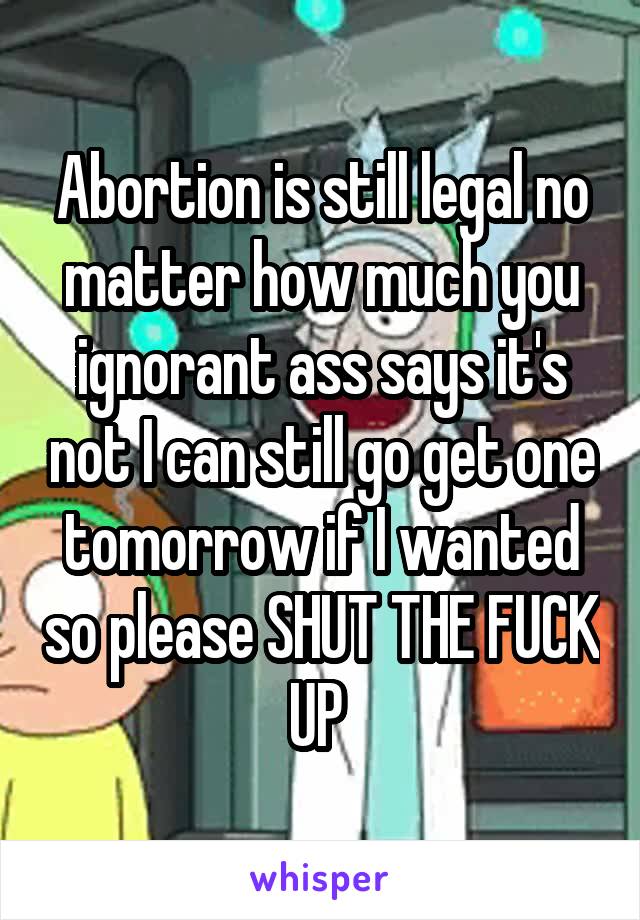 Abortion is still legal no matter how much you ignorant ass says it's not I can still go get one tomorrow if I wanted so please SHUT THE FUCK UP 