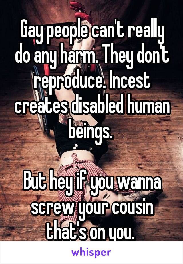 Gay people can't really do any harm. They don't reproduce. Incest creates disabled human beings. 

But hey if you wanna screw your cousin that's on you. 