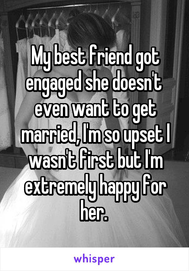 My best friend got engaged she doesn't  even want to get married, I'm so upset I wasn't first but I'm extremely happy for her. 