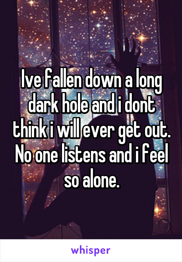 Ive fallen down a long dark hole and i dont think i will ever get out. No one listens and i feel so alone.