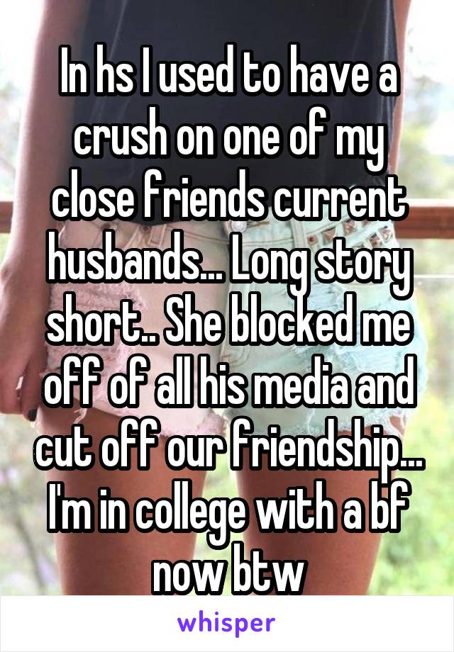 In hs I used to have a crush on one of my close friends current husbands... Long story short.. She blocked me off of all his media and cut off our friendship... I'm in college with a bf now btw