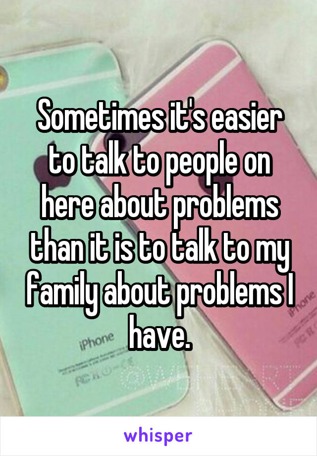 Sometimes it's easier to talk to people on here about problems than it is to talk to my family about problems I have.