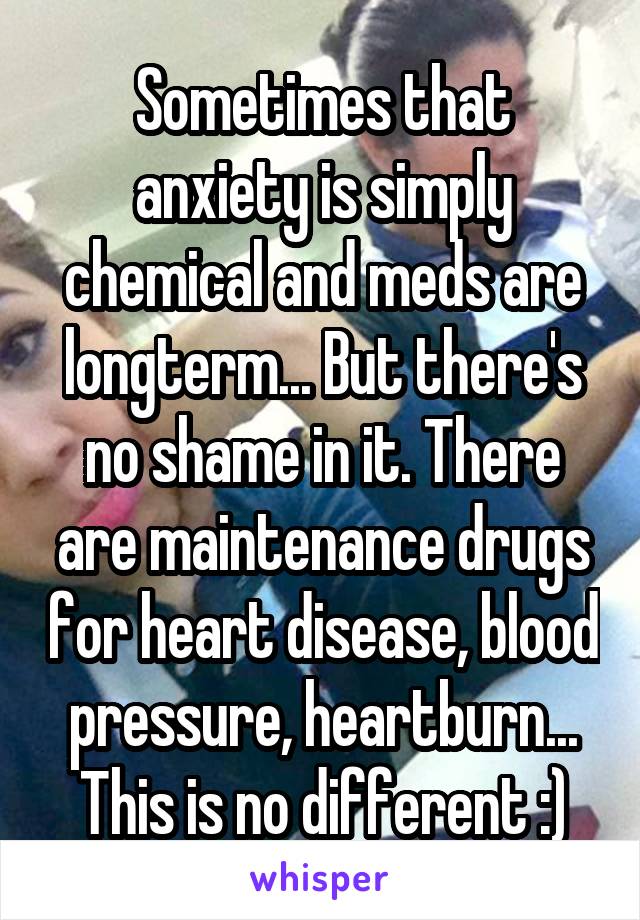 Sometimes that anxiety is simply chemical and meds are longterm... But there's no shame in it. There are maintenance drugs for heart disease, blood pressure, heartburn... This is no different :)