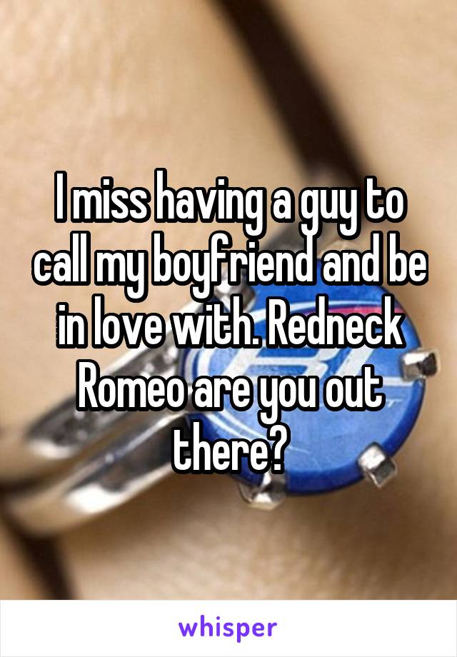 I miss having a guy to call my boyfriend and be in love with. Redneck Romeo are you out there?