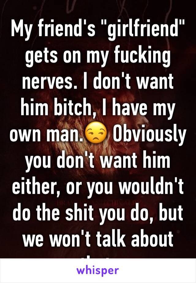 My friend's "girlfriend" gets on my fucking nerves. I don't want him bitch, I have my own man.😒 Obviously you don't want him either, or you wouldn't do the shit you do, but we won't talk about that. 