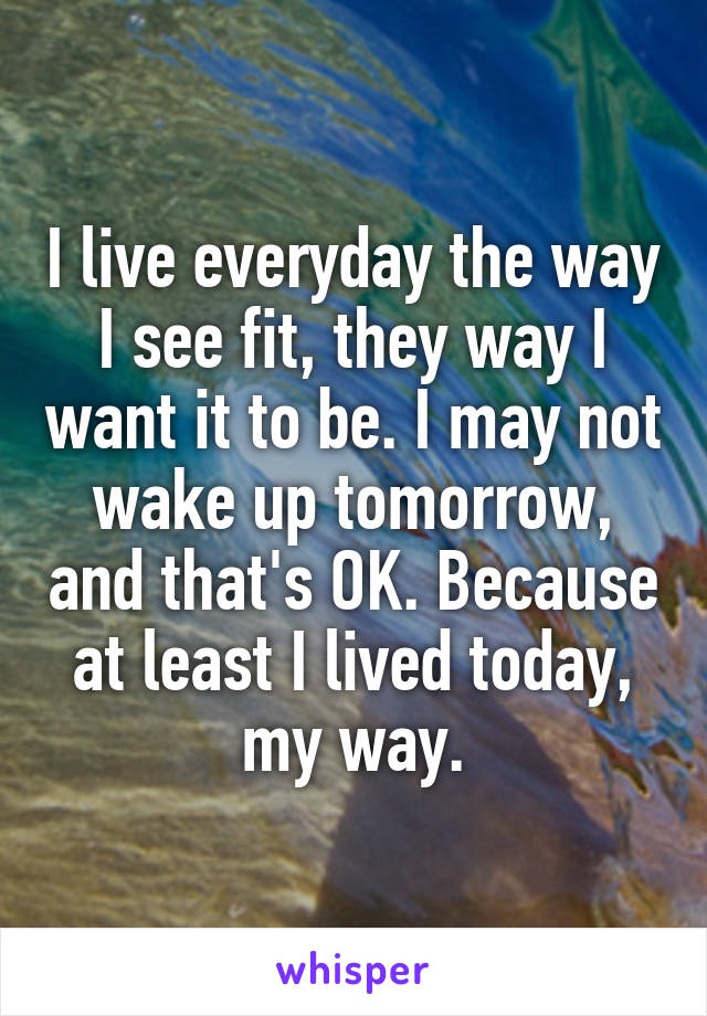 I live everyday the way I see fit, they way I want it to be. I may not wake up tomorrow, and that's OK. Because at least I lived today, my way.