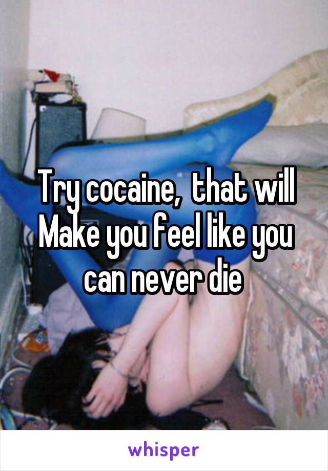 Try cocaine,  that will Make you feel like you can never die 