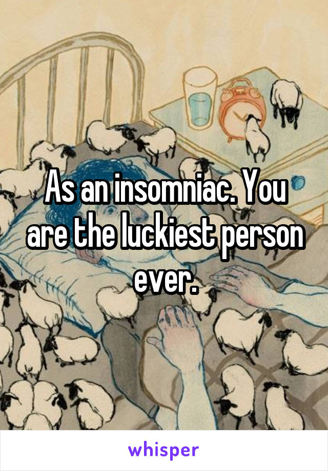 As an insomniac. You are the luckiest person ever.