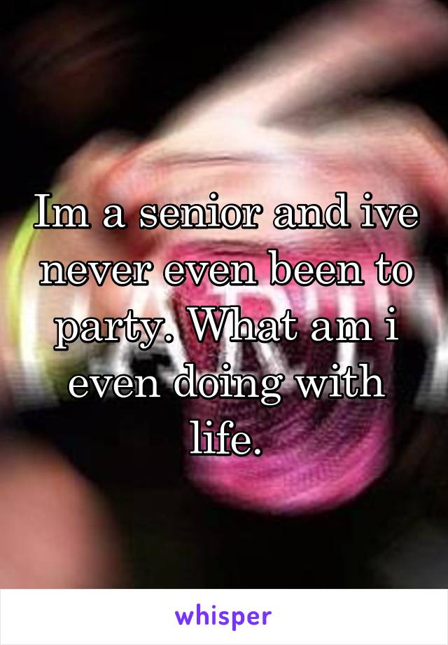 Im a senior and ive never even been to party. What am i even doing with life.