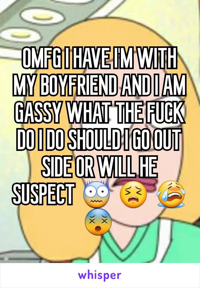 OMFG I HAVE I'M WITH MY BOYFRIEND AND I AM GASSY WHAT THE FUCK DO I DO SHOULD I GO OUT SIDE OR WILL HE SUSPECT 😨 😣 😭 😵 