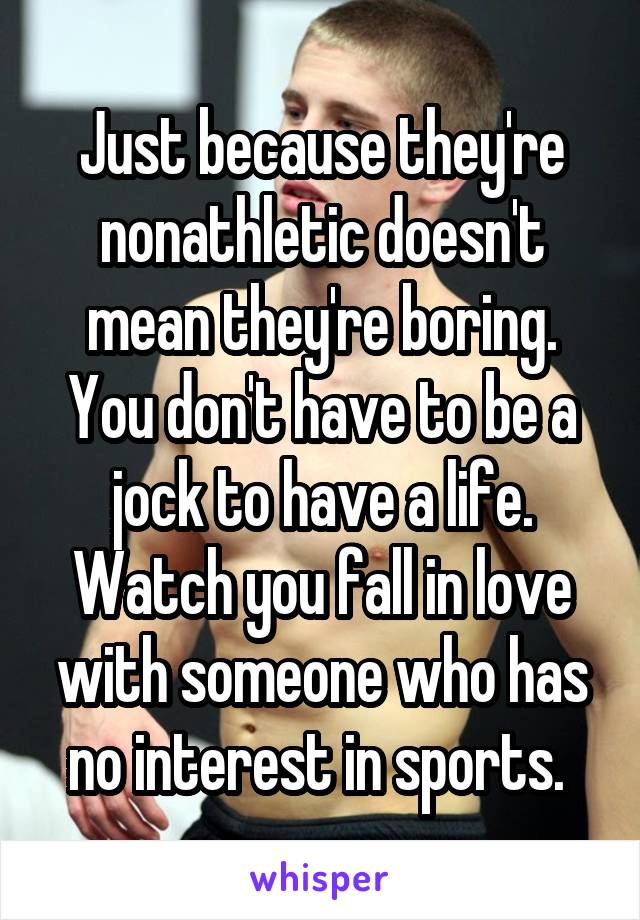 Just because they're nonathletic doesn't mean they're boring. You don't have to be a jock to have a life. Watch you fall in love with someone who has no interest in sports. 