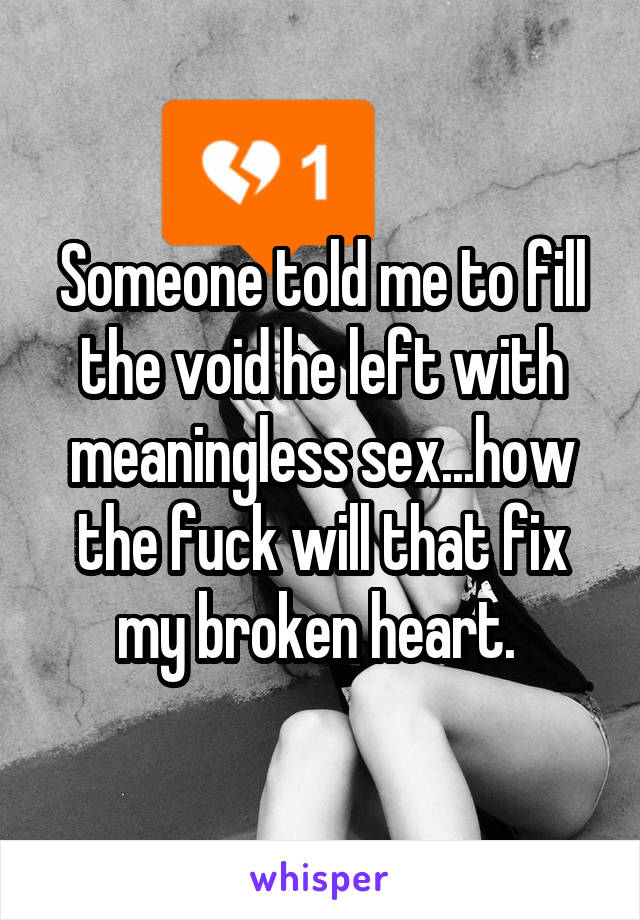 Someone told me to fill the void he left with meaningless sex...how the fuck will that fix my broken heart. 