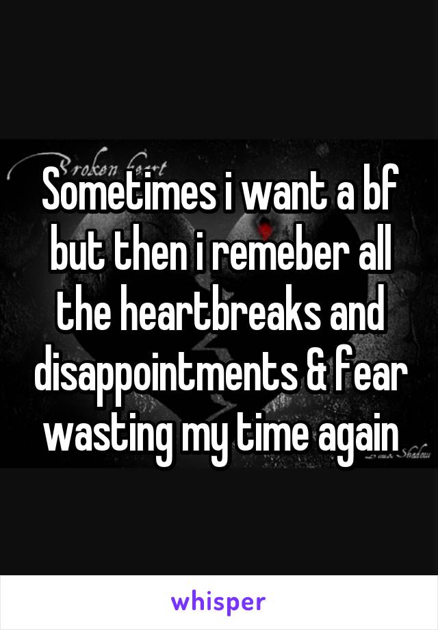 Sometimes i want a bf but then i remeber all the heartbreaks and disappointments & fear wasting my time again