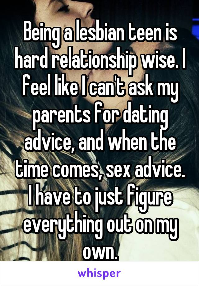 Being a lesbian teen is hard relationship wise. I feel like I can't ask my parents for dating advice, and when the time comes, sex advice. I have to just figure everything out on my own.